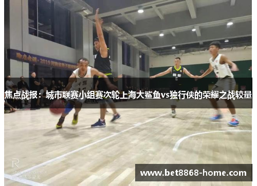 焦点战报：城市联赛小组赛次轮上海大鲨鱼vs独行侠的荣耀之战较量