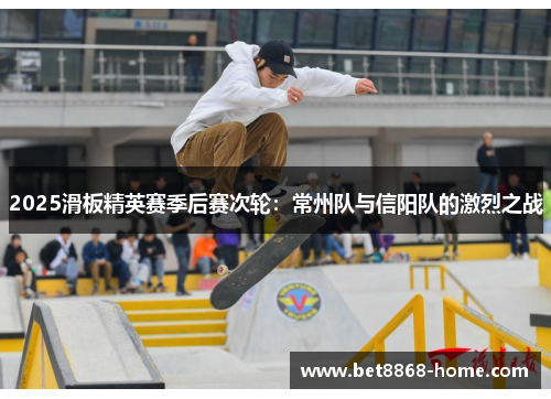 2025滑板精英赛季后赛次轮：常州队与信阳队的激烈之战